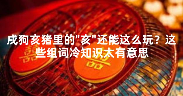 戌狗亥猪里的"亥"还能这么玩？这些组词冷知识太有意思